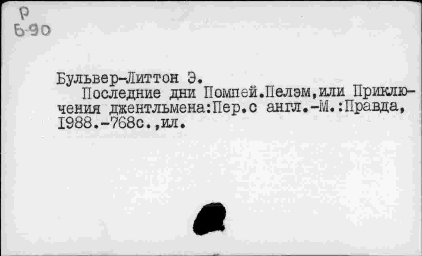 ﻿р Ь90
Бульвер-Литтон Э.
Последние дни Помпей.Пелэм,или Приключения джентльмена:Пер. с англ.-М.: Правда, 1988.-768с.,ил.